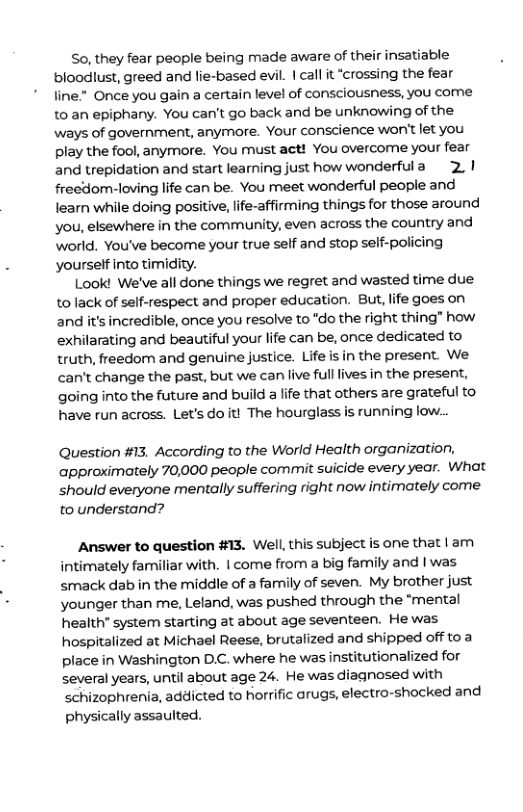 So, they fear people being made aware of their insatiable bloodlust, greed and lie-based evil. | call it “crossing the fear line." Once you gain a certain level of consciousness, you come to an epiphany. You can’t go back and be unknowing of the ways of government, anymore. Your conscience won’t let you play the fool, anymore. You must act! You overcome your fear and trepidation and start learing just how wonderfula 2.1 freedom-loving life can be. You meet wonderful people and learn while doing positive, ife-affirming things for those around you, elsewhere in the community, even across the country and world. You’ve become your true self and stop self-policing yourself into timidity. Look! We’ve all done things we regret and wasted time due to lack of self-respect and proper education. But, life goes on and it’s incredible, once you resolve to "do the right thing” how exhilarating and beautiful your life can be, once dedicated to truth, freedom and genuine justice. Life is in the present. We can’t change the past, but we can live fulllives in the present, going into the future and build life that others are grateful to have run across. Let’sdoit! The hourglass is running low.. Question #13. According to the World Health organization, approximately 70,000 people commit suicide every year. What should everyone mentally suffering right now intimately come to understand? Answer to question #13. Well, this subject is one that | am intimately familiar with. | come from a big family and | was smack dab in the middle of a family of seven. My brother just younger than me, Leland, was pushed through the “mental health” system starting at about age seventeen. He was hospitalized at Michael Reese, brutalized and shipped off toa place in Washington D.C. where he was institutionalized for several years, until about age 24. He was diagnosed with schizophrenia, addicted to horrific arugs, electro-shocked and physically assaulted.